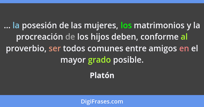 ... la posesión de las mujeres, los matrimonios y la procreación de los hijos deben, conforme al proverbio, ser todos comunes entre amigos en... - Platón