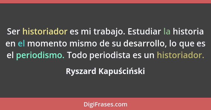 Ser historiador es mi trabajo. Estudiar la historia en el momento mismo de su desarrollo, lo que es el periodismo. Todo periodis... - Ryszard Kapuściński