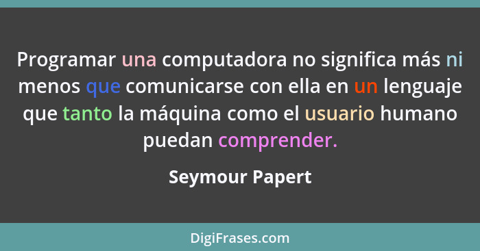 Programar una computadora no significa más ni menos que comunicarse con ella en un lenguaje que tanto la máquina como el usuario huma... - Seymour Papert