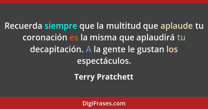 Recuerda siempre que la multitud que aplaude tu coronación es la misma que aplaudirá tu decapitación. A la gente le gustan los espec... - Terry Pratchett