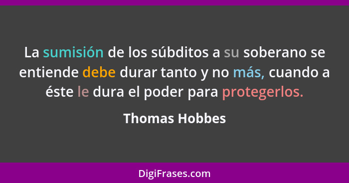 La sumisión de los súbditos a su soberano se entiende debe durar tanto y no más, cuando a éste le dura el poder para protegerlos.... - Thomas Hobbes