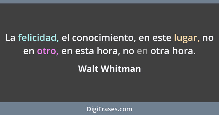 La felicidad, el conocimiento, en este lugar, no en otro, en esta hora, no en otra hora.... - Walt Whitman