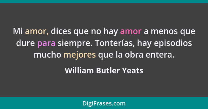 Mi amor, dices que no hay amor a menos que dure para siempre. Tonterías, hay episodios mucho mejores que la obra entera.... - William Butler Yeats