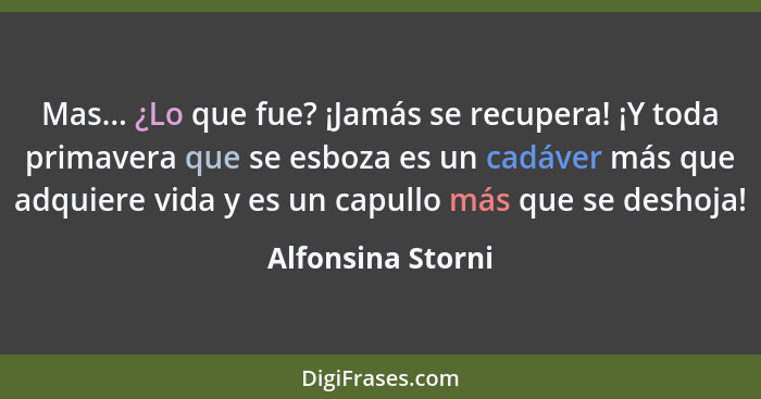 Mas... ¿Lo que fue? ¡Jamás se recupera! ¡Y toda primavera que se esboza es un cadáver más que adquiere vida y es un capullo más que... - Alfonsina Storni