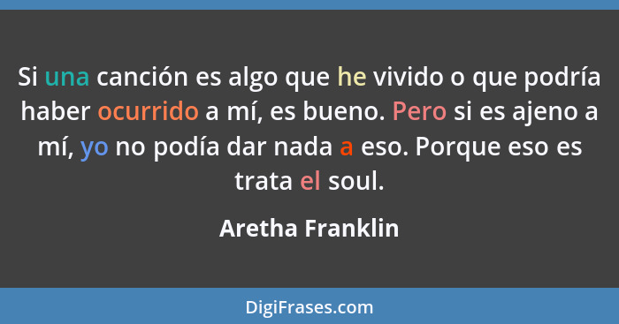 Si una canción es algo que he vivido o que podría haber ocurrido a mí, es bueno. Pero si es ajeno a mí, yo no podía dar nada a eso.... - Aretha Franklin