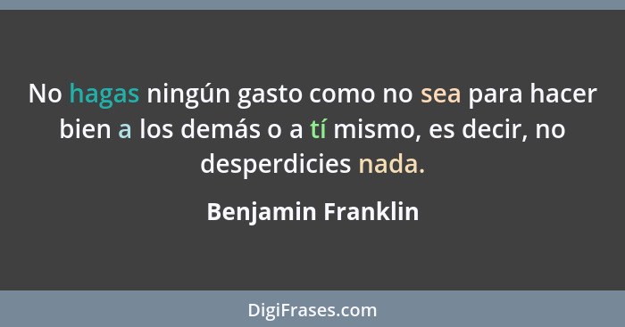 No hagas ningún gasto como no sea para hacer bien a los demás o a tí mismo, es decir, no desperdicies nada.... - Benjamin Franklin