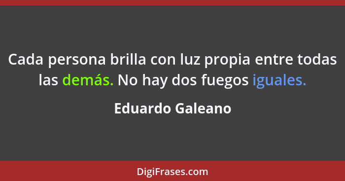 Cada persona brilla con luz propia entre todas las demás. No hay dos fuegos iguales.... - Eduardo Galeano