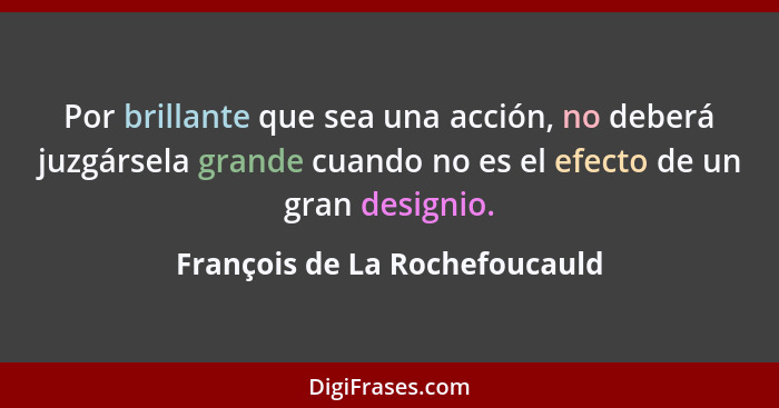 Por brillante que sea una acción, no deberá juzgársela grande cuando no es el efecto de un gran designio.... - François de La Rochefoucauld