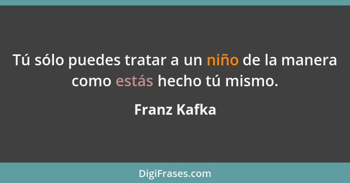 Tú sólo puedes tratar a un niño de la manera como estás hecho tú mismo.... - Franz Kafka