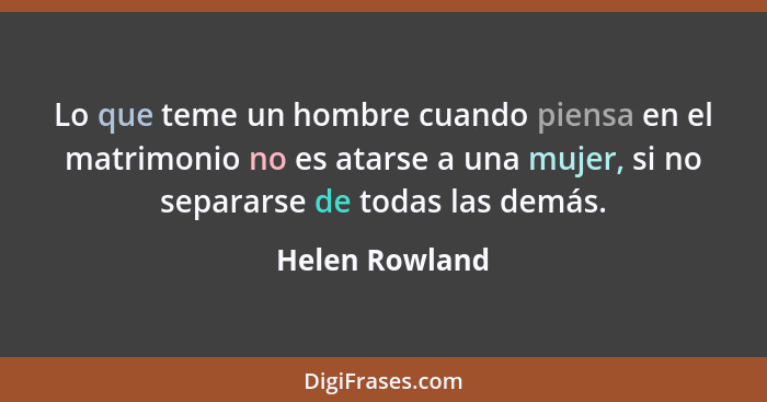 Lo que teme un hombre cuando piensa en el matrimonio no es atarse a una mujer, si no separarse de todas las demás.... - Helen Rowland