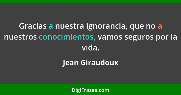 Gracias a nuestra ignorancia, que no a nuestros conocimientos, vamos seguros por la vida.... - Jean Giraudoux