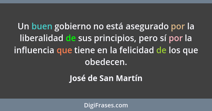 Un buen gobierno no está asegurado por la liberalidad de sus principios, pero sí por la influencia que tiene en la felicidad de l... - José de San Martín