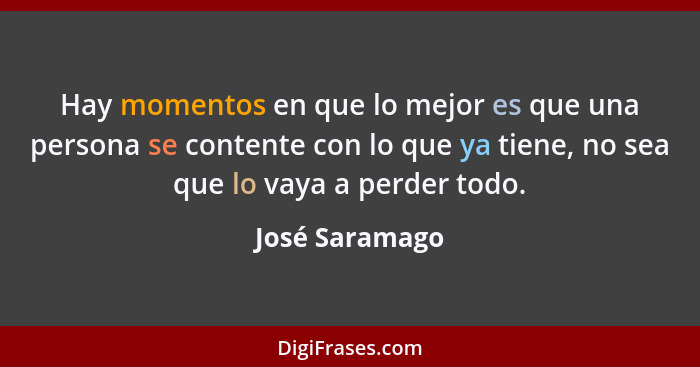 Hay momentos en que lo mejor es que una persona se contente con lo que ya tiene, no sea que lo vaya a perder todo.... - José Saramago