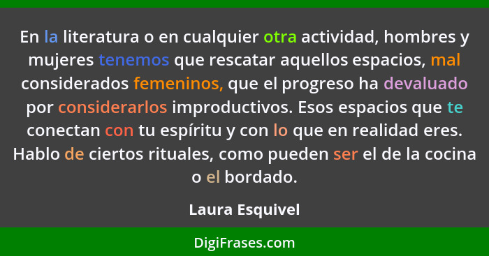 En la literatura o en cualquier otra actividad, hombres y mujeres tenemos que rescatar aquellos espacios, mal considerados femeninos,... - Laura Esquivel