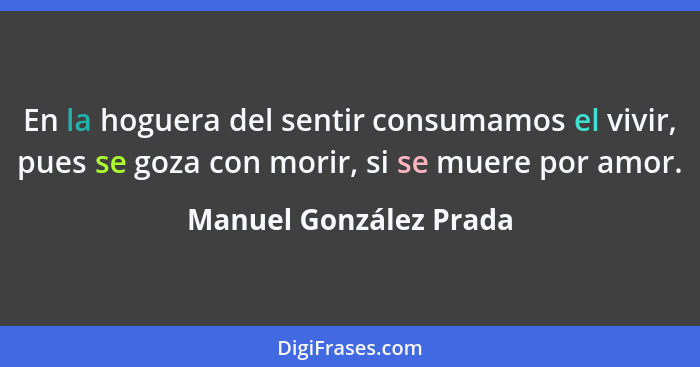 En la hoguera del sentir consumamos el vivir, pues se goza con morir, si se muere por amor.... - Manuel González Prada