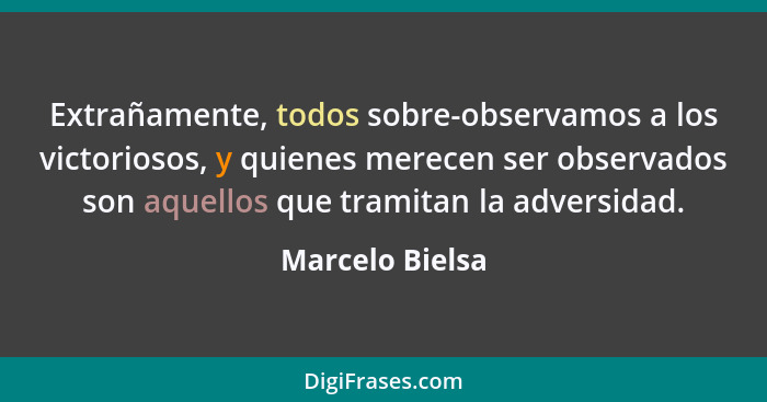 Extrañamente, todos sobre-observamos a los victoriosos, y quienes merecen ser observados son aquellos que tramitan la adversidad.... - Marcelo Bielsa
