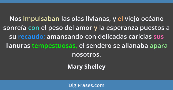 Nos impulsaban las olas livianas, y el viejo océano sonreía con el peso del amor y la esperanza puestos a su recaudo; amansando con del... - Mary Shelley