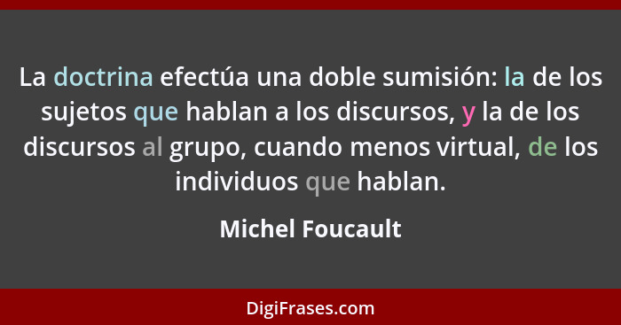 La doctrina efectúa una doble sumisión: la de los sujetos que hablan a los discursos, y la de los discursos al grupo, cuando menos v... - Michel Foucault