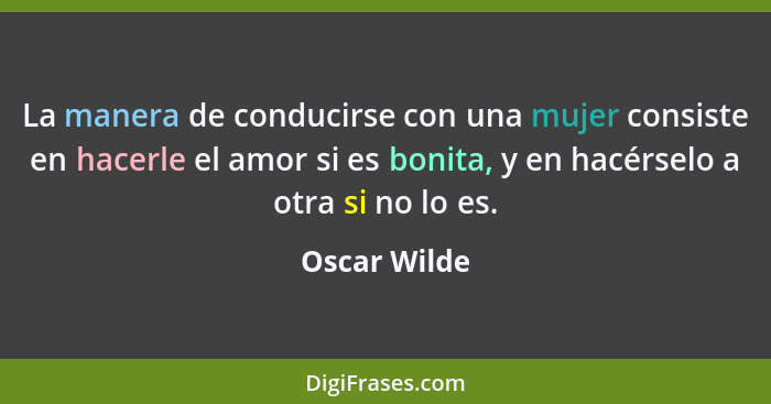 La manera de conducirse con una mujer consiste en hacerle el amor si es bonita, y en hacérselo a otra si no lo es.... - Oscar Wilde