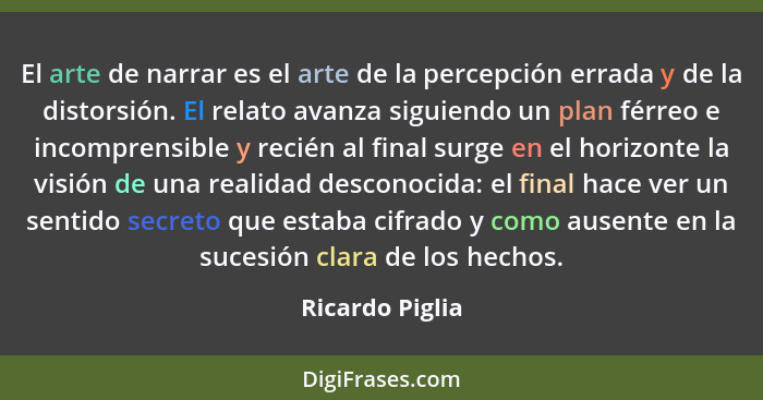 El arte de narrar es el arte de la percepción errada y de la distorsión. El relato avanza siguiendo un plan férreo e incomprensible y... - Ricardo Piglia