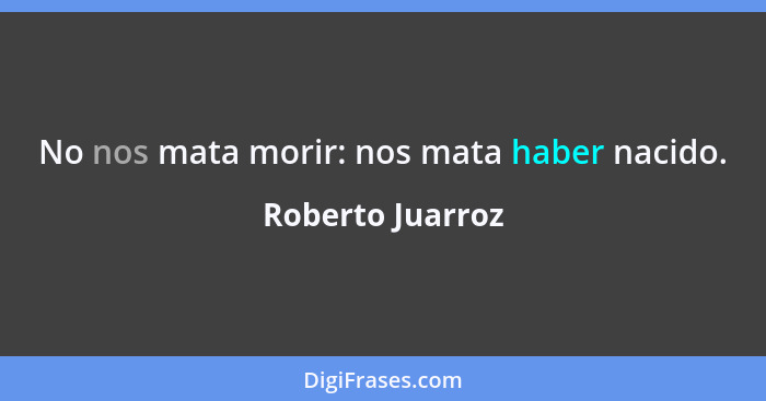 No nos mata morir: nos mata haber nacido.... - Roberto Juarroz