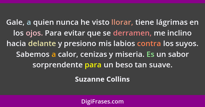 Gale, a quien nunca he visto llorar, tiene lágrimas en los ojos. Para evitar que se derramen, me inclino hacia delante y presiono mi... - Suzanne Collins