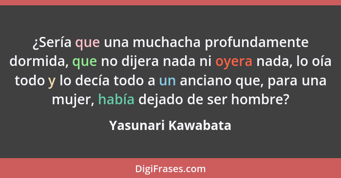 ¿Sería que una muchacha profundamente dormida, que no dijera nada ni oyera nada, lo oía todo y lo decía todo a un anciano que, par... - Yasunari Kawabata