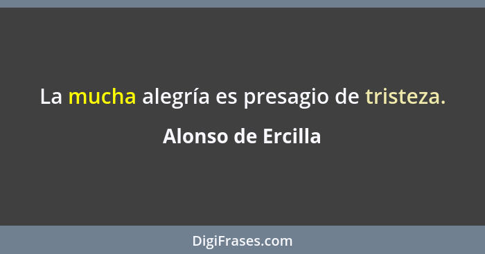 La mucha alegría es presagio de tristeza.... - Alonso de Ercilla