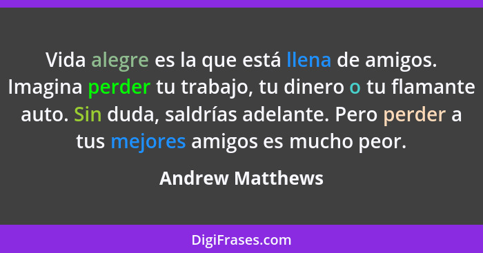 Vida alegre es la que está llena de amigos. Imagina perder tu trabajo, tu dinero o tu flamante auto. Sin duda, saldrías adelante. Pe... - Andrew Matthews