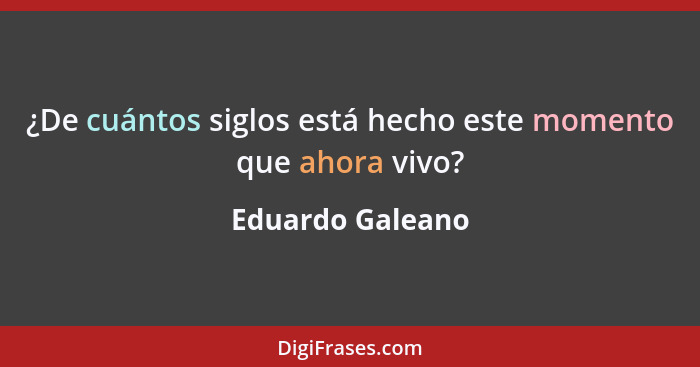 ¿De cuántos siglos está hecho este momento que ahora vivo?... - Eduardo Galeano