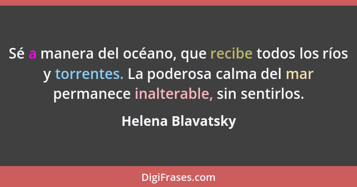 Sé a manera del océano, que recibe todos los ríos y torrentes. La poderosa calma del mar permanece inalterable, sin sentirlos.... - Helena Blavatsky