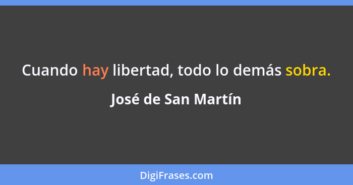 Cuando hay libertad, todo lo demás sobra.... - José de San Martín