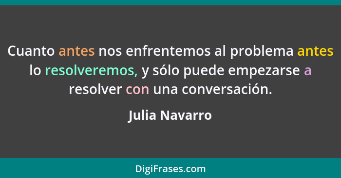 Cuanto antes nos enfrentemos al problema antes lo resolveremos, y sólo puede empezarse a resolver con una conversación.... - Julia Navarro