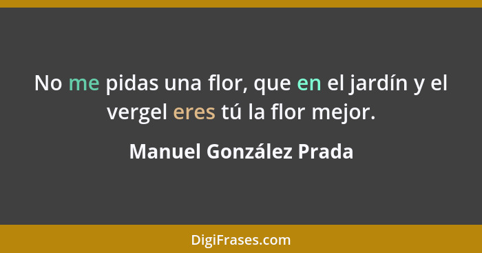 No me pidas una flor, que en el jardín y el vergel eres tú la flor mejor.... - Manuel González Prada