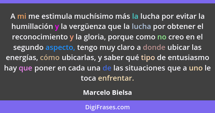 A mi me estimula muchísimo más la lucha por evitar la humillación y la vergüenza que la lucha por obtener el reconocimiento y la glor... - Marcelo Bielsa