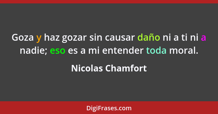 Goza y haz gozar sin causar daño ni a ti ni a nadie; eso es a mi entender toda moral.... - Nicolas Chamfort