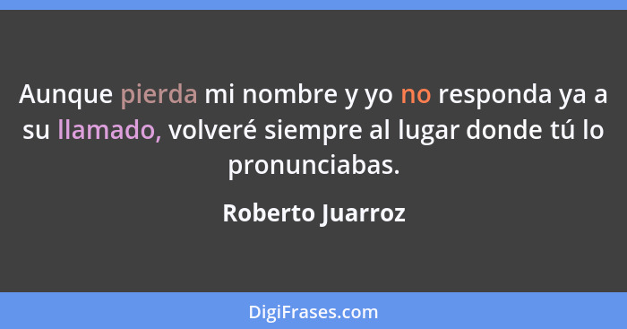 Aunque pierda mi nombre y yo no responda ya a su llamado, volveré siempre al lugar donde tú lo pronunciabas.... - Roberto Juarroz