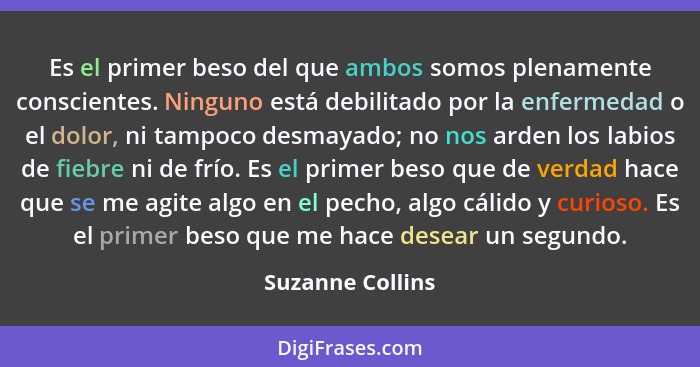 Es el primer beso del que ambos somos plenamente conscientes. Ninguno está debilitado por la enfermedad o el dolor, ni tampoco desma... - Suzanne Collins