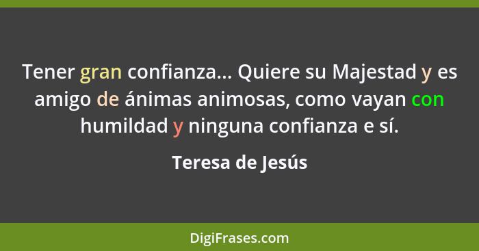 Tener gran confianza... Quiere su Majestad y es amigo de ánimas animosas, como vayan con humildad y ninguna confianza e sí.... - Teresa de Jesús