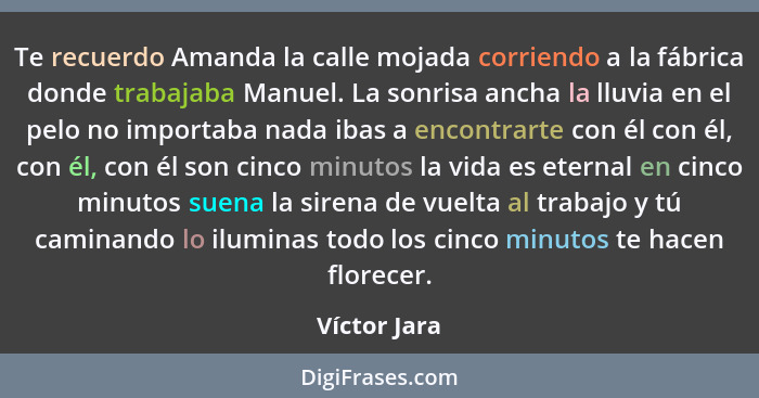 Te recuerdo Amanda la calle mojada corriendo a la fábrica donde trabajaba Manuel. La sonrisa ancha la lluvia en el pelo no importaba nad... - Víctor Jara