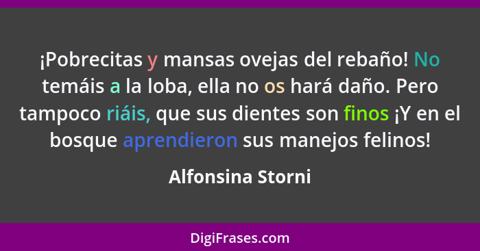 ¡Pobrecitas y mansas ovejas del rebaño! No temáis a la loba, ella no os hará daño. Pero tampoco riáis, que sus dientes son finos ¡Y... - Alfonsina Storni