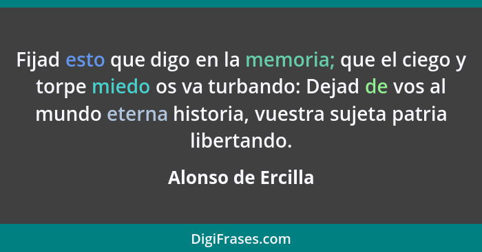 Fijad esto que digo en la memoria; que el ciego y torpe miedo os va turbando: Dejad de vos al mundo eterna historia, vuestra sujet... - Alonso de Ercilla