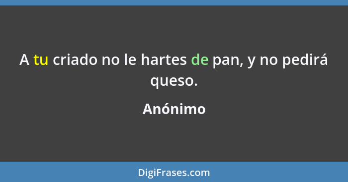 A tu criado no le hartes de pan, y no pedirá queso.... - Anónimo