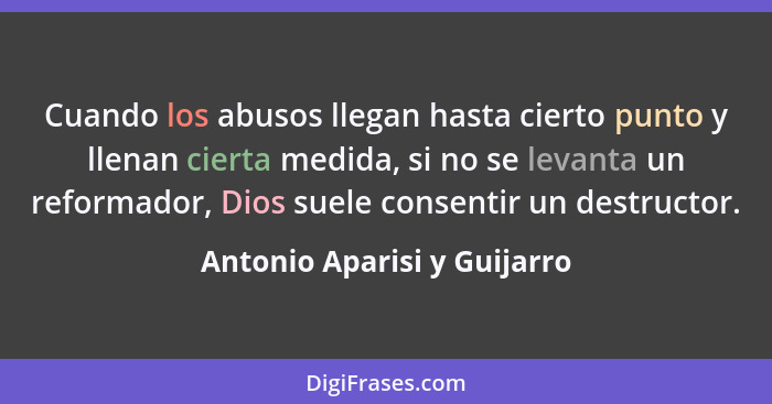 Cuando los abusos llegan hasta cierto punto y llenan cierta medida, si no se levanta un reformador, Dios suele consentir... - Antonio Aparisi y Guijarro