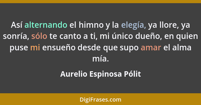 Así alternando el himno y la elegía, ya llore, ya sonría, sólo te canto a ti, mi único dueño, en quien puse mi ensueño desde... - Aurelio Espinosa Pólit