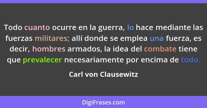 Todo cuanto ocurre en la guerra, lo hace mediante las fuerzas militares; allí donde se emplea una fuerza, es decir, hombres arma... - Carl von Clausewitz