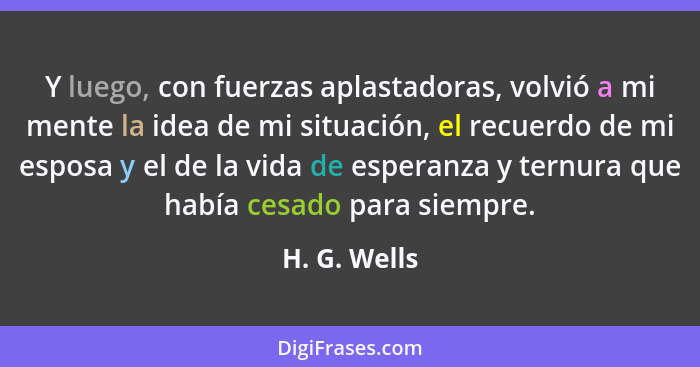 Y luego, con fuerzas aplastadoras, volvió a mi mente la idea de mi situación, el recuerdo de mi esposa y el de la vida de esperanza y te... - H. G. Wells