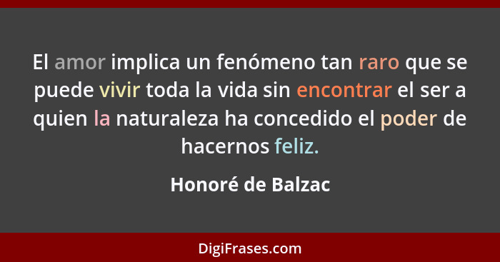 El amor implica un fenómeno tan raro que se puede vivir toda la vida sin encontrar el ser a quien la naturaleza ha concedido el pod... - Honoré de Balzac