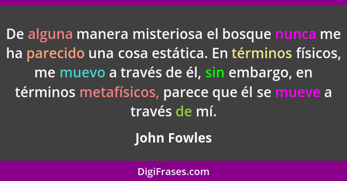 De alguna manera misteriosa el bosque nunca me ha parecido una cosa estática. En términos físicos, me muevo a través de él, sin embargo,... - John Fowles