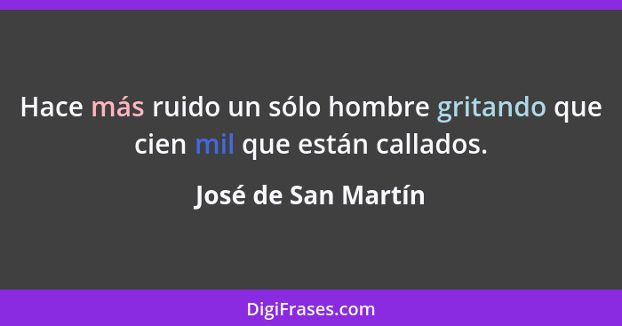 Hace más ruido un sólo hombre gritando que cien mil que están callados.... - José de San Martín